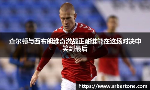 查尔顿与西布朗维奇激战正酣谁能在这场对决中笑到最后